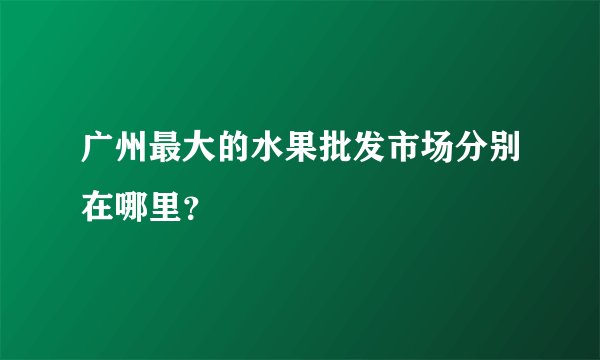 广州最大的水果批发市场分别在哪里？