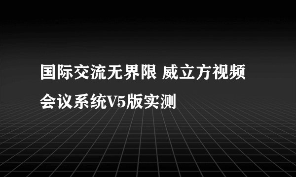 国际交流无界限 威立方视频会议系统V5版实测