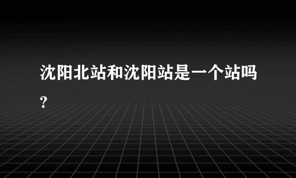 沈阳北站和沈阳站是一个站吗?