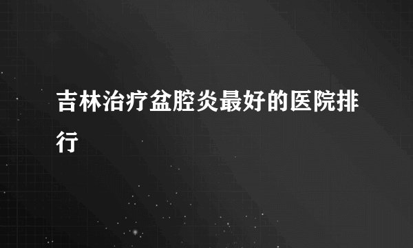 吉林治疗盆腔炎最好的医院排行