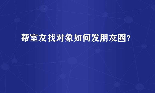 帮室友找对象如何发朋友圈？