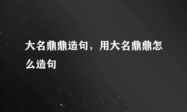 大名鼎鼎造句，用大名鼎鼎怎么造句