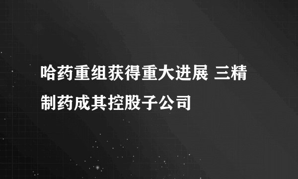 哈药重组获得重大进展 三精制药成其控股子公司