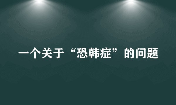 一个关于“恐韩症”的问题