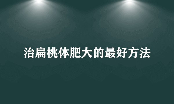 治扁桃体肥大的最好方法