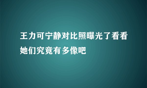 王力可宁静对比照曝光了看看她们究竟有多像吧