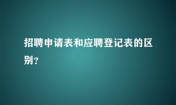 招聘申请表和应聘登记表的区别？