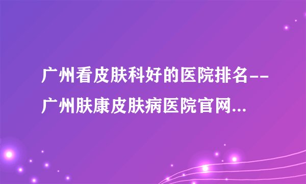 广州看皮肤科好的医院排名--广州肤康皮肤病医院官网网上挂号