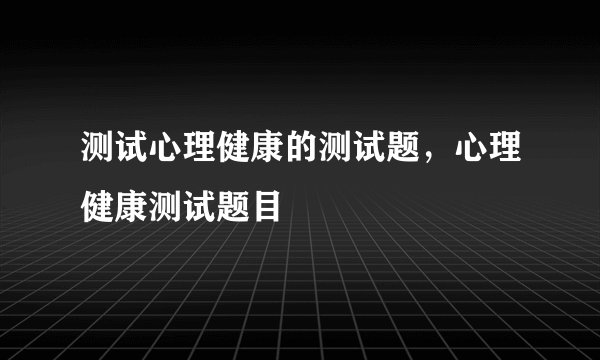 测试心理健康的测试题，心理健康测试题目