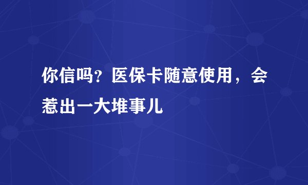你信吗？医保卡随意使用，会惹出一大堆事儿