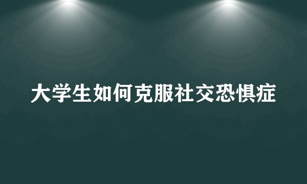 大学生如何克服社交恐惧症