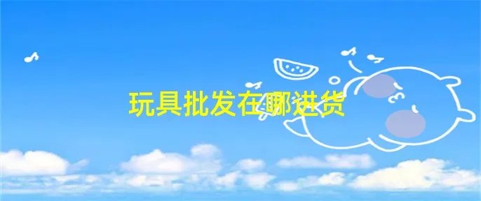 玩具批发在哪进货