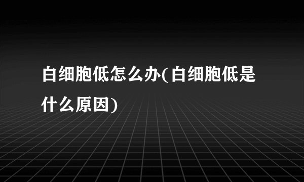 白细胞低怎么办(白细胞低是什么原因)