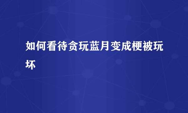 如何看待贪玩蓝月变成梗被玩坏