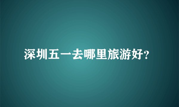 深圳五一去哪里旅游好？