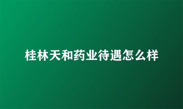 桂林天和药业待遇怎么样