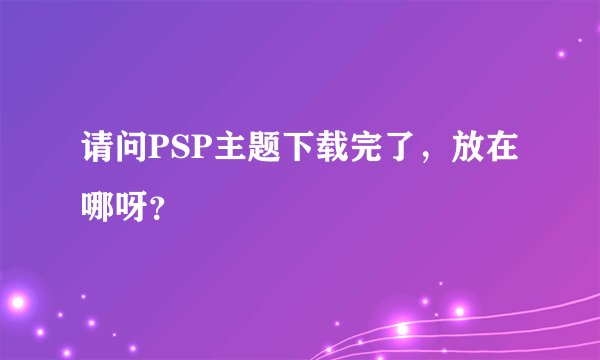 请问PSP主题下载完了,放在哪呀?