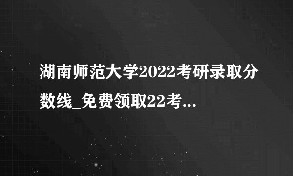 湖南师范大学2022考研录取分数线_免费领取22考研复试资料