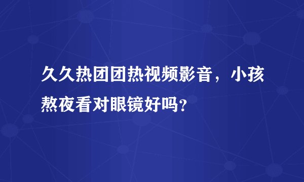 久久热团团热视频影音，小孩熬夜看对眼镜好吗？