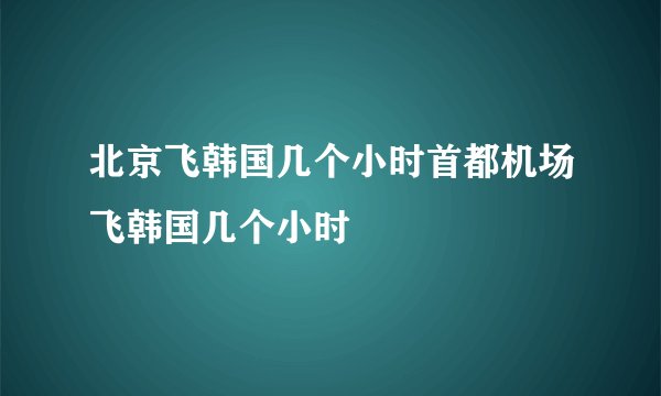 北京飞韩国几个小时首都机场飞韩国几个小时