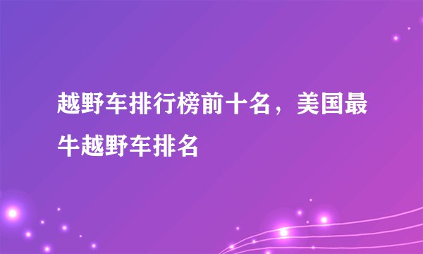 越野车排行榜前十名，美国最牛越野车排名