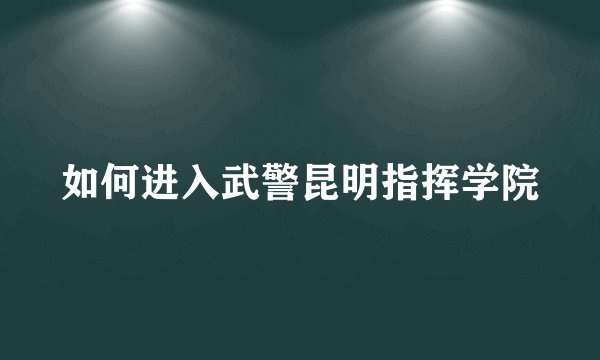 如何进入武警昆明指挥学院