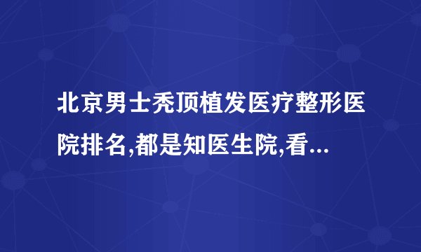 北京男士秃顶植发医疗整形医院排名,都是知医生院,看看都是谁?