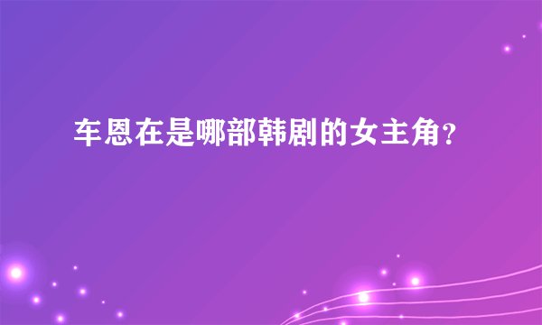 车恩在是哪部韩剧的女主角？