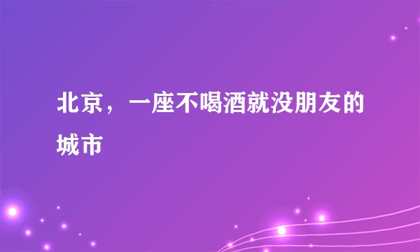 北京，一座不喝酒就没朋友的城市