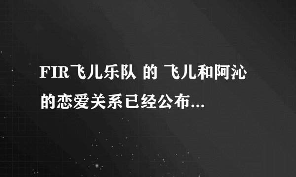 FIR飞儿乐队 的 飞儿和阿沁 的恋爱关系已经公布于众了吗？还是大家猜的啊？