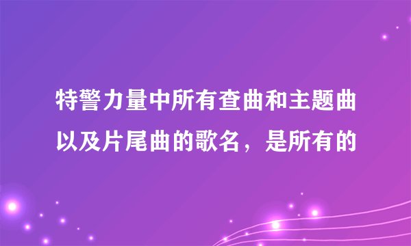 特警力量中所有查曲和主题曲以及片尾曲的歌名,是所有的