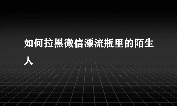 如何拉黑微信漂流瓶里的陌生人