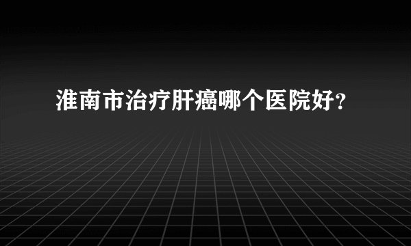 淮南市治疗肝癌哪个医院好？