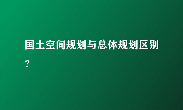 国土空间规划与总体规划区别？