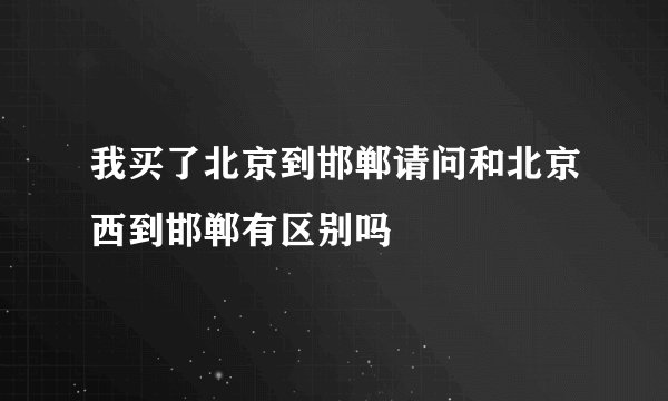 我买了北京到邯郸请问和北京西到邯郸有区别吗