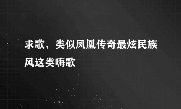 求歌，类似凤凰传奇最炫民族风这类嗨歌
