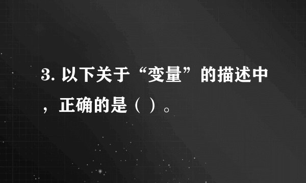3. 以下关于“变量”的描述中，正确的是（）。
