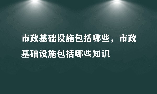 市政基础设施包括哪些,市政基础设施包括哪些知识
