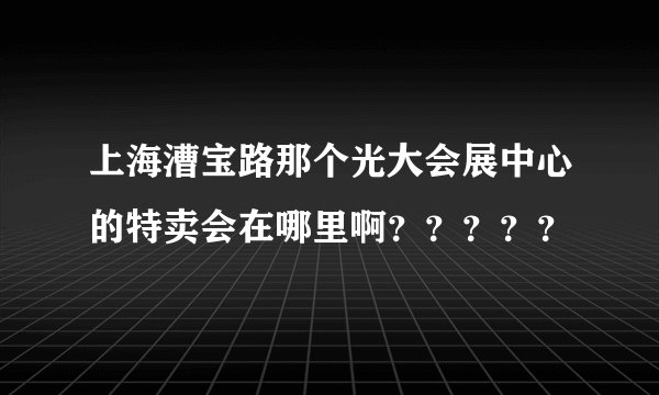 上海漕宝路那个光大会展中心的特卖会在哪里啊？？？？？