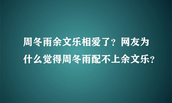 周冬雨余文乐相爱了？网友为什么觉得周冬雨配不上余文乐？