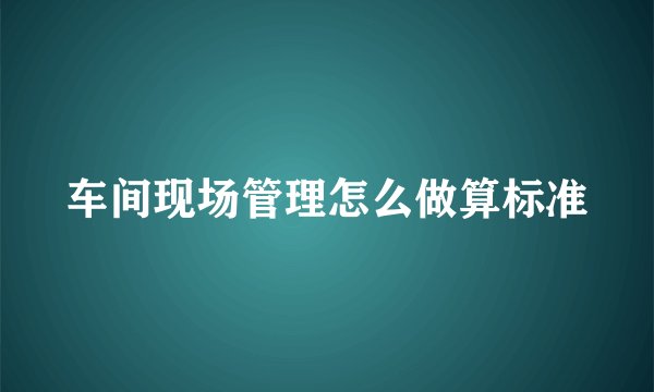 车间现场管理怎么做算标准