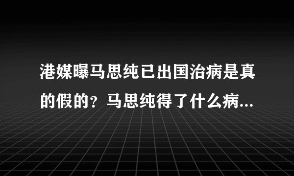 港媒曝马思纯已出国治病是真的假的?马思纯得了什么病近况曝光