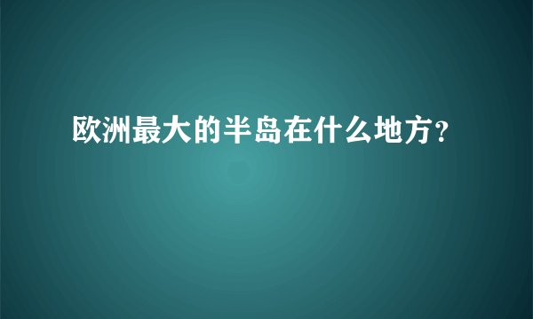 欧洲最大的半岛在什么地方？