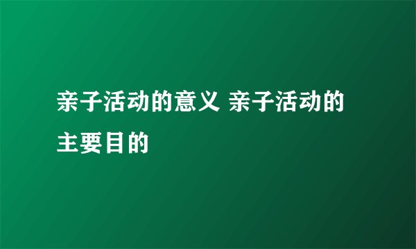 亲子活动的意义 亲子活动的主要目的