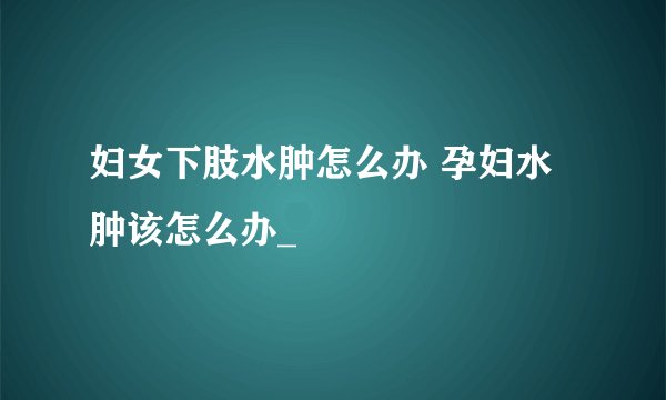 妇女下肢水肿怎么办 孕妇水肿该怎么办_