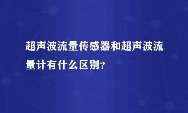 超声波流量传感器和超声波流量计有什么区别?