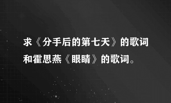 求《分手后的第七天》的歌词和霍思燕《眼睛》的歌词。
