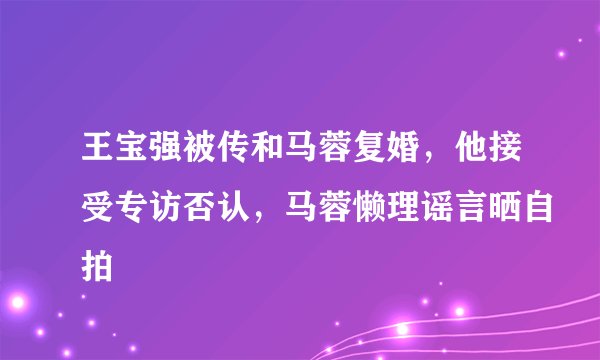 王宝强被传和马蓉复婚，他接受专访否认，马蓉懒理谣言晒自拍