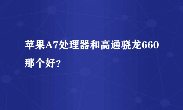 苹果A7处理器和高通骁龙660那个好？