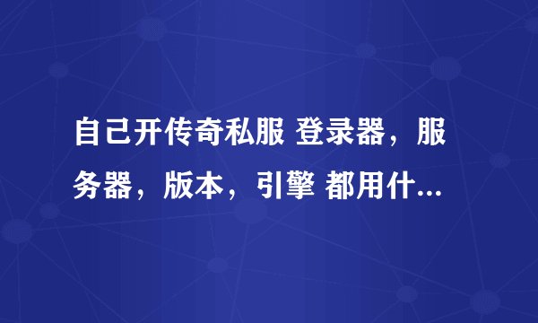 自己开传奇私服 登录器,服务器,版本,引擎 都用什么样的好??